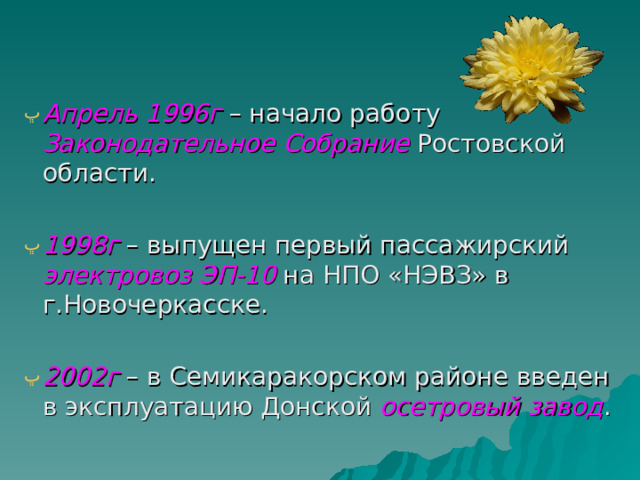 Апрель 1996г – начало работу Законодательное Собрание  Ростовской области. 1998г – выпущен первый пассажирский электровоз ЭП-10 на НПО «НЭВЗ» в г.Новочеркасске. 2002г – в Семикаракорском районе введен в эксплуатацию Донской осетровый завод . 