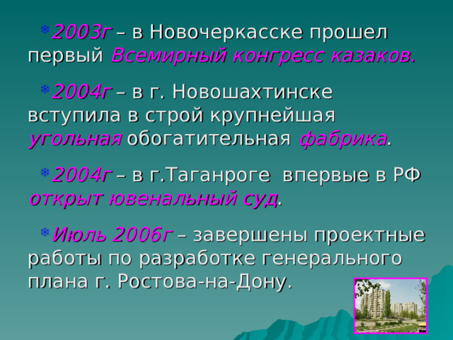 2003г – в Новочеркасске прошел первый Всемирный конгресс казаков.  2004г – в г. Новошахтинске вступила в строй крупнейшая угольная обогатительная фабрика .  2004г – в г.Таганроге впервые в РФ открыт ювенальный суд .  Июль 2006г – завершены проектные работы по разработке генерального плана г. Ростова-на-Дону. 