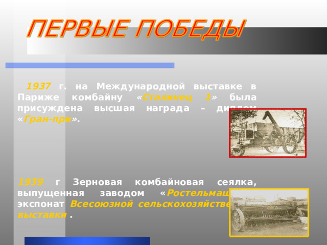  1937 г. на Международной выставке в Париже комбайну « Сталинец 1 » была присуждена высшая награда – диплом « Гран-при » .    1939 г  Зерновая комбайновая сеялка, выпущенная заводом « Ростельмаш » - экспонат Всесоюзной сельскохозяйственной выставки . 