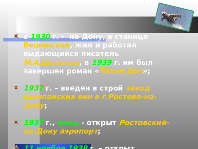 с 1930 г. - на Дону, в станице Вешенской , жил и работал выдающийся писатель М.А.Шолохов , в 1939 г. им был завершен роман « Тихий Дон »;  1937 г. – введен в строй завод шампанских вин в г.Ростове-на- Дону ;  1937 г., июнь - открыт Ростовский-на-Дону  аэропорт ;  11  ноября  1938 г. – открыт Ростовский областной музей изобразительных искусств ; 