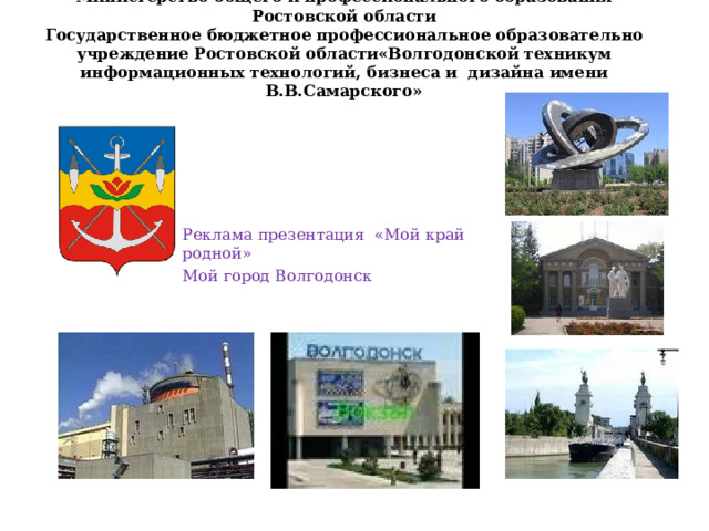   Министерство общего и профессионального образования Ростовской области  Государственное бюджетное профессиональное образовательно учреждение Ростовской области«Волгодонской техникум информационных технологий, бизнеса и дизайна имени В.В.Самарского»    Реклама презентация «Мой край родной» Мой город Волгодонск 