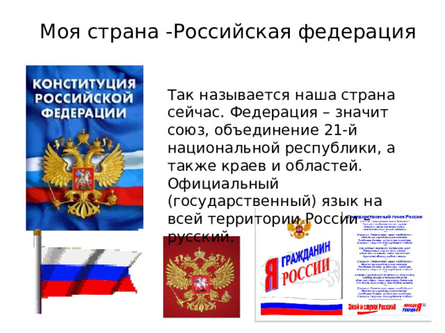 Моя страна -Российская федерация Так называется наша страна сейчас. Федерация – значит союз, объединение 21-й национальной республики, а также краев и областей. Официальный (государственный) язык на всей территории России – русский. 