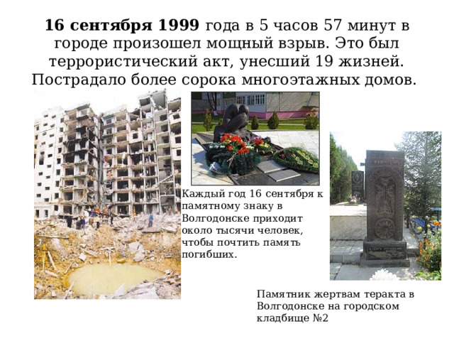   16 сентября 1999 года в 5 часов 57 минут в городе произошел мощный взрыв. Это был террористический акт, унесший 19 жизней. Пострадало более сорока многоэтажных домов.   Каждый год 16 сентября к памятному знаку в Волгодонске приходит около тысячи человек, чтобы почтить память погибших.    Памятник жертвам теракта в Волгодонске на городском кладбище №2 