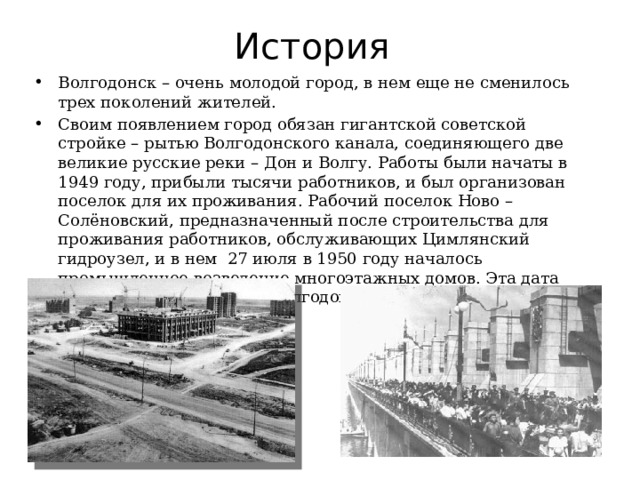 История Волгодонск – очень молодой город, в нем еще не сменилось трех поколений жителей. Своим появлением город обязан гигантской советской стройке – рытью Волгодонского канала, соединяющего две великие русские реки – Дон и Волгу. Работы были начаты в 1949 году, прибыли тысячи работников, и был организован поселок для их проживания. Рабочий поселок Ново – Солёновский, предназначенный после строительства для проживания работников, обслуживающих Цимлянский гидроузел, и в нем 27 июля в 1950 году началось промышленное возведение многоэтажных домов. Эта дата стала днем основания г. Волгодонска. 