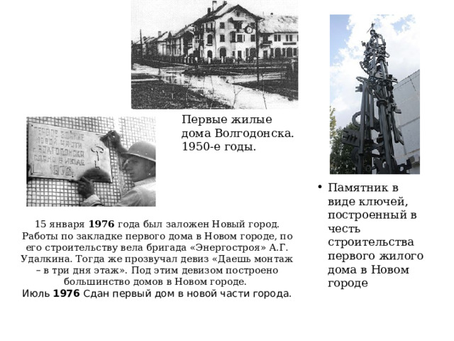 Первые жилые дома Волгодонска. 1950-е годы. Памятник в виде ключей, построенный в честь строительства первого жилого дома в Новом городе Памятник в виде ключей, построенный в честь строительства первого жилого дома в Новом городе Памятник в виде ключей, построенный в честь строительства первого жилого дома в Новом городе 15 января 1976 года был заложен Новый город. Работы по закладке первого дома в Новом городе, по его строительству вела бригада «Энергостроя» А.Г. Удалкина. Тогда же прозвучал девиз «Даешь монтаж – в три дня этаж». Под этим девизом построено большинство домов в Новом городе.  Июль 1976 Сдан первый дом в новой части города. 
