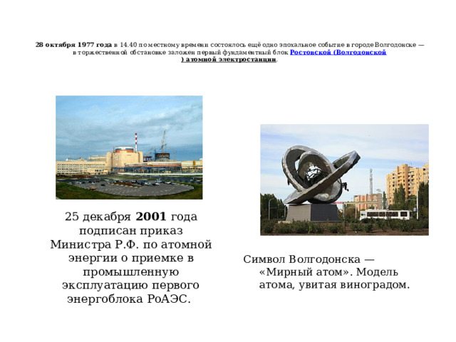  28 октября 1977 года  в 14.40 по местному времени состоялось ещё одно эпохальное событие в городе Волгодонске — в торжественной обстановке заложен первый фундаментный блок  Ростовской ( Волгодонской ) атомной электростанции .   25 декабря 2001 года подписан приказ Министра Р.Ф. по атомной энергии о приемке в промышленную эксплуатацию первого энергоблока РоАЭС. Символ Волгодонска — «Мирный атом». Модель атома, увитая виноградом. 