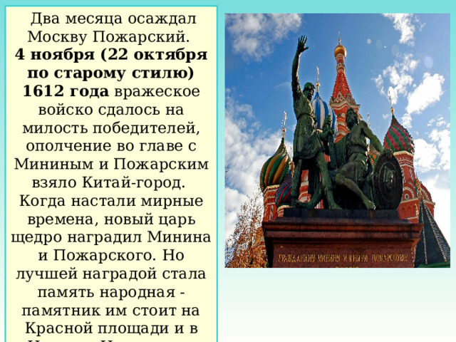  Два месяца осаждал Москву Пожарский. 4 ноября (22 октября по старому стилю) 1612 года вражеское войско сдалось на милость победителей, ополчение во главе с Мининым и Пожарским взяло Китай-город. Когда настали мирные времена, новый царь щедро наградил Минина и Пожарского. Но лучшей наградой стала память народная - памятник им стоит на Красной площади и в Нижнем Новгороде. 