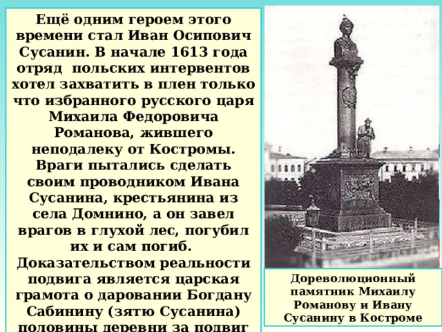 Ещё одним героем этого времени стал Иван Осипович Сусанин. В начале 1613 года отряд польских интервентов хотел захватить в плен только что избранного русского царя Михаила Федоровича Романова, жившего неподалеку от Костромы. Враги пытались сделать своим проводником Ивана Сусанина, крестьянина из села Домнино, а он завел врагов в глухой лес, погубил их и сам погиб. Доказательством реальности подвига является царская грамота о даровании Богдану Сабинину (зятю Сусанина) половины деревни за подвиг покойного тестя. Дореволюционный памятник Михаилу Романову и Ивану Сусанину в Костроме 