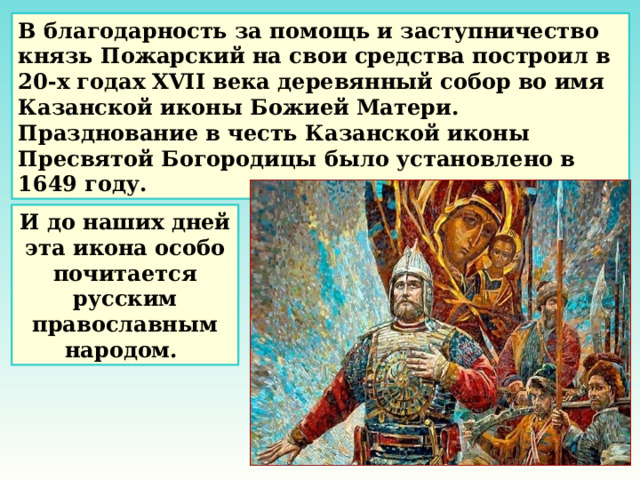 В благодарность за помощь и заступничество князь Пожарский на свои средства построил в 20-х годах XVII века деревянный собор во имя Казанской иконы Божией Матери. Празднование в честь Казанской иконы Пресвятой Богородицы было установлено в 1649 году. И до наших дней эта икона особо почитается русским православным народом. 