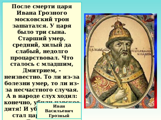 После смерти царя Ивана Грозного московский трон зашатался. У царя было три сына. Старший умер, средний, хилый да слабый, недолго процарствовал. Что сталось с младшим, Дмитрием, - неизвестно. То ли из-за болезни умер, то ли из-за несчастного случая. А в народе слух ходил: конечно, убили царское дитя! И убийца тот, кто стал царём вместо Дмитрия . Иван Васильевич Грозный 