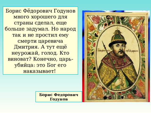 Борис Фёдорович Годунов много хорошего для страны сделал, еще больше задумал. Но народ так и не простил ему смерти царевича Дмитрия. А тут ещё неурожай, голод. Кто виноват? Конечно, царь-убийца: это Бог его наказывает! Борис Федорович Годунов 