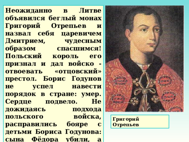 Неожиданно в Литве объявился беглый монах Григорий Отрепьев и назвал себя царевичем Дмитрием, чудесным образом спасшимся! Польский король его признал и дал войско - отвоевать «отцовский» престол. Борис Годунов не успел навести порядок в стране: умер. Сердце подвело. Не дожидаясь подхода польского войска, расправились бояре с детьми Бориса Годунова: сына Фёдора убили, а дочь Ксению заточили в монастырь. Григорий Отрепьев 