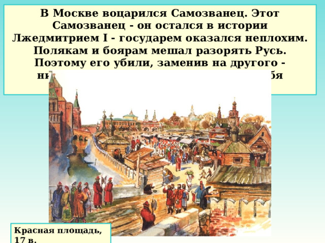 В Москве воцарился Самозванец. Этот Самозванец - он остался в истории Лжедмитрием I - государем оказался неплохим. Полякам и боярам мешал разорять Русь. Поэтому его убили, заменив на другого - ничтожного, который тоже назвал себя царевичем Дмитрием. Красная площадь, 17 в. 