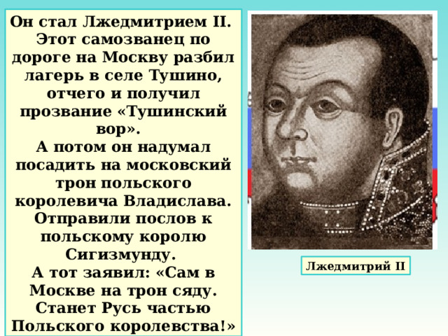 Он стал Лжедмитрием II. Этот самозванец по дороге на Москву разбил лагерь в селе Тушино, отчего и получил прозвание «Тушинский вор». А потом он надумал посадить на московский трон польского королевича Владислава. Отправили послов к польскому королю Сигизмунду. А тот заявил: «Сам в Москве на трон сяду. Станет Русь частью Польского королевства!» Лжедмитрий II 