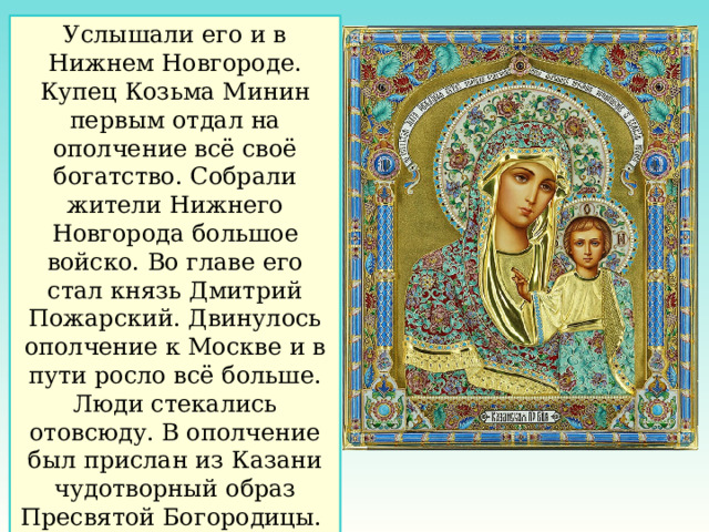 Услышали его и в Нижнем Новгороде. Купец Козьма Минин первым отдал на ополчение всё своё богатство. Собрали жители Нижнего Новгорода большое войско. Во главе его стал князь Дмитрий Пожарский. Двинулось ополчение к Москве и в пути росло всё больше. Люди стекались отовсюду. В ополчение был прислан из Казани чудотворный образ Пресвятой Богородицы. 
