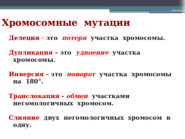 Хромосомные мутации Делеция -  это потеря участка хромосомы.  Дупликация  – это удвоение  участка хромосомы.  Инверсия  – это поворот участка хромосомы на 180°.  Транслокация  - обмен участками негомологичных хромосом.  Слияние  двух негомологичных хромосом в одну. 