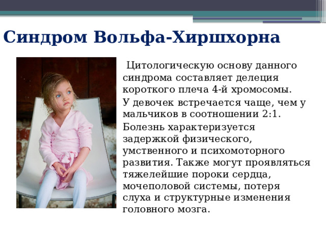 Синдром Вольфа-Хиршхорна  Цитологическую основу данного синдрома составляет делеция короткого плеча 4-й хромосомы. У девочек встречается чаще, чем у мальчиков в соотношении 2:1. Болезнь характеризуется задержкой физического, умственного и психомоторного развития. Также могут проявляться тяжелейшие пороки сердца, мочеполовой системы, потеря слуха и структурные изменения головного мозга. 