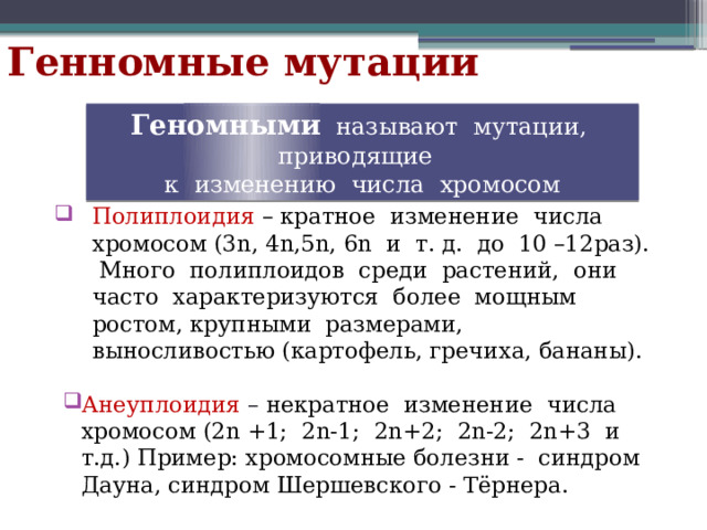 Генномные мутации Геномными  называют мутации, приводящие к изменению числа хромосом Полиплоидия  – кратное изменение числа хромосом (3n, 4n,5n, 6n и т. д. до 10 –12раз). Много полиплоидов среди растений, они часто характеризуются более мощным ростом, крупными размерами, выносливостью (картофель, гречиха, бананы). Анеуплоидия – некратное изменение числа хромосом (2n +1; 2n-1; 2n+2; 2n-2; 2n+3 и т.д.) Пример: хромосомные болезни - синдром Дауна, синдром Шершевского - Тёрнера. 
