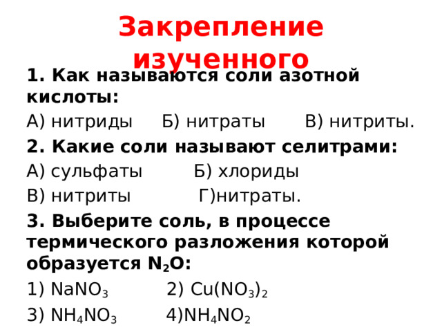 Закрепление изученного 1. Как называются соли азотной кислоты: А) нитриды Б) нитраты В) нитриты. 2. Какие соли называют селитрами: А) сульфаты Б) хлориды В) нитриты Г)нитраты. 3. Выберите соль, в процессе термического разложения которой образуется N 2 O: 1) NaNO 3 2) Cu(NO 3 ) 2 3) NH 4 NO 3 4)NH 4 NO 2  