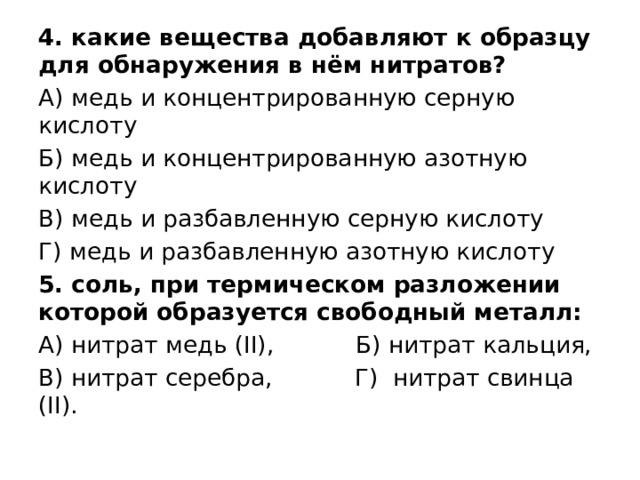 4. какие вещества добавляют к образцу для обнаружения в нём нитратов? А) медь и концентрированную серную кислоту Б) медь и концентрированную азотную кислоту В) медь и разбавленную серную кислоту Г) медь и разбавленную азотную кислоту 5. соль, при термическом разложении которой образуется свободный металл: А) нитрат медь (ІІ), Б) нитрат кальция, В) нитрат серебра, Г) нитрат свинца (ІІ). 