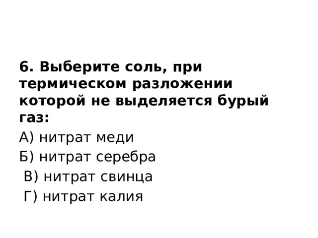 6. Выберите соль, при термическом разложении которой не выделяется бурый газ: А) нитрат меди Б) нитрат серебра  В) нитрат свинца  Г) нитрат калия 