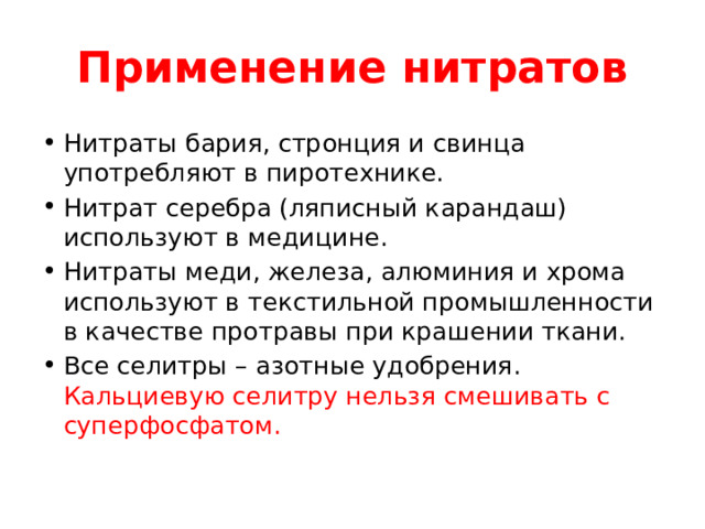 Применение нитратов Нитраты бария, стронция и свинца употребляют в пиротехнике. Нитрат серебра (ляписный карандаш) используют в медицине. Нитраты меди, железа, алюминия и хрома используют в текстильной промышленности в качестве протравы при крашении ткани. Все селитры – азотные удобрения. Кальциевую селитру нельзя смешивать с суперфосфатом. 