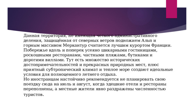 Данная территория, не имеющая четкого административного деления, защищённая от северных ветров подножием Альп и горным массивом Меркантур считается лучшим курортом Франции.  Побережье вдоль и поперек усеяно шикарными гостиницами, роскошными ресторанами, частными пляжами, бутиками и дорогими виллами. Тут есть множество исторических достопримечательностей и прекрасных природных мест, плюс приятный субтропический климат и теплое море создают идеальные условия для полноценного летнего отдыха.  Но иностранцам настойчиво рекомендуется не планировать свою поездку сюда на июль и август, когда здешние отели и рестораны переполнены, а местные жители явно раздражены численностью туристов .   