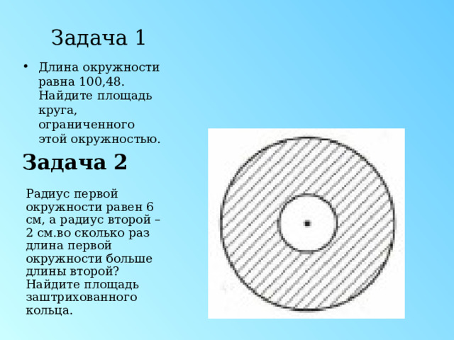 Задача 1 Длина окружности равна 100,48. Найдите площадь круга, ограниченного этой окружностью. Задача 2 Радиус первой окружности равен 6 см, а радиус второй – 2 см.во сколько раз длина первой окружности больше длины второй? Найдите площадь заштрихованного кольца. 