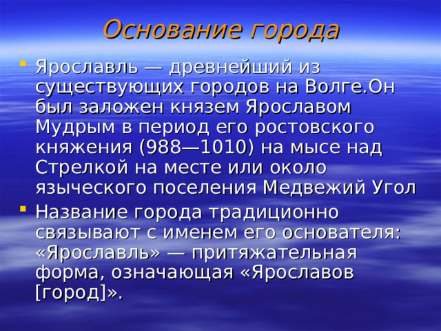 Основание города Ярославль — древнейший из существующих городов на Волге . Он был заложен князем Ярославом Мудрым в период его ростовского княжения (988—1010) на мысе над Стрелкой на месте или около языческого поселения Медвежий Угол Название города традиционно связывают с именем его основателя: «Ярославль» — притяжательная форма, означающая «Ярославов [город]». 
