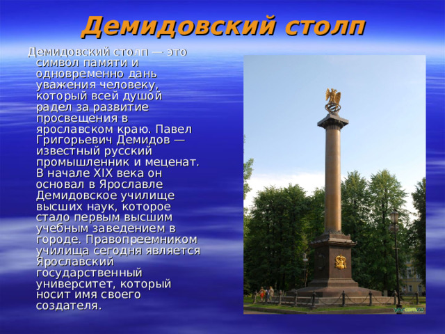 Демидовский столп  Демидовский столп — это символ памяти и одновременно дань уважения человеку, который всей душой радел за развитие просвещения в ярославском краю. Павел Григорьевич Демидов — известный русский промышленник и меценат. В начале XIX века он основал в Ярославле Демидовское училище высших наук, которое стало первым высшим учебным заведением в городе. Правопреемником училища сегодня является Ярославский государственный университет, который носит имя своего создателя. 
