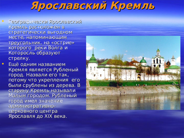 Ярославский Кремль   Географически Ярославский Кремль расположен в  стратегически выгодном месте, напоминающим треугольник, на «острие» которого  реки Волга и Которосль образуют стрелку. Ещё одним названием Кремля является Рубленый город. Назвали его так, потому что укрепления  его были срублены из дерева. В старину Кремль называли Малым городом. Рубленый город имел значение  административно-церковного центра Ярославля до XIX века. 