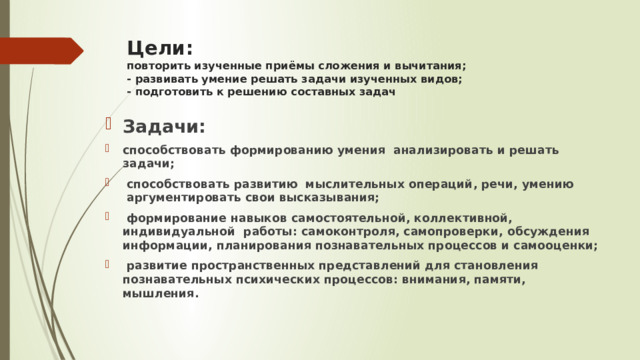 Цели:   повторить изученные приёмы сложения и вычитания;  - развивать умение решать задачи изученных видов;  - подготовить к решению составных задач Задачи:   способствовать формированию умения  анализировать и решать задачи;              способствовать развитию  мыслительных операций, речи, умению  аргументировать свои высказывания;   формирование навыков самостоятельной, коллективной, индивидуальной  работы: самоконтроля, самопроверки, обсуждения информации, планирования познавательных процессов и самооценки;   развитие пространственных представлений для становления познавательных психических процессов: внимания, памяти, мышления. 