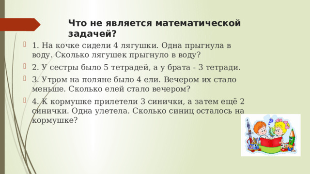 Что не является математической задачей? 1. На кочке сидели 4 лягушки. Одна прыгнула в воду. Сколько лягушек прыгнуло в воду? 2. У сестры было 5 тетрадей, а у брата - 3 тетради. 3. Утром на поляне было 4 ели. Вечером их стало меньше. Сколько елей стало вечером? 4. К кормушке прилетели 3 синички, а затем ещё 2 синички. Одна улетела. Сколько синиц осталось на кормушке? 