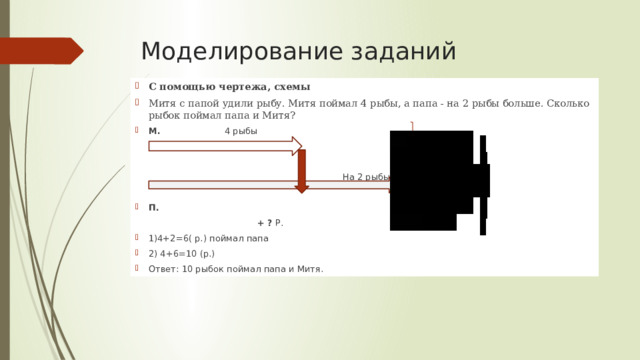 Моделирование заданий С помощью чертежа, схемы Митя с папой удили рыбу. Митя поймал 4 рыбы, а папа - на 2 рыбы больше. Сколько рыбок поймал папа и Митя? М.                        4 рыбы                                                                           На 2 рыбы больше П.                                           + ?  Р. 1)4+2=6( р.) поймал папа 2) 4+6=10 (р.) Ответ: 10 рыбок поймал папа и Митя. 