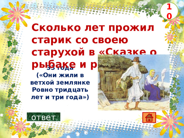 10 Сколько лет прожил старик со своею старухой в «Сказке о рыбаке и рыбке» ? 33 года («Они жили в ветхой землянке  Ровно тридцать лет и три года»)   ответ 