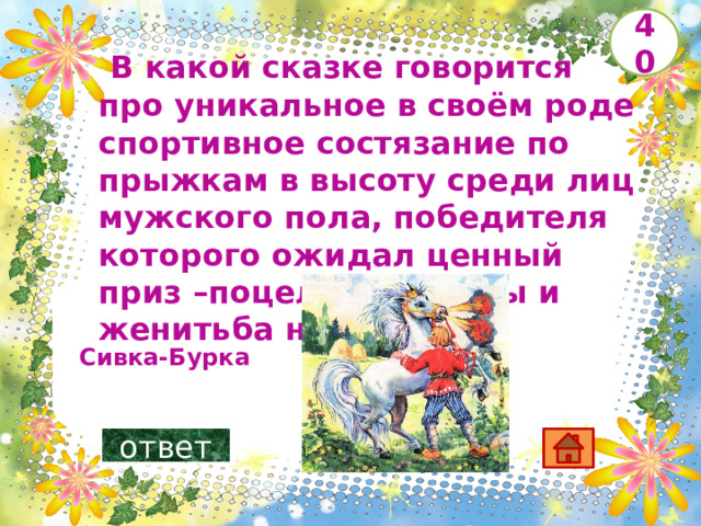   В какой сказке говорится про уникальное в своём роде спортивное состязание по прыжкам в высоту среди лиц мужского пола, победителя которого ожидал ценный приз –поцелуй царевны и женитьба на ней?       40  Сивка-Бурка ответ 