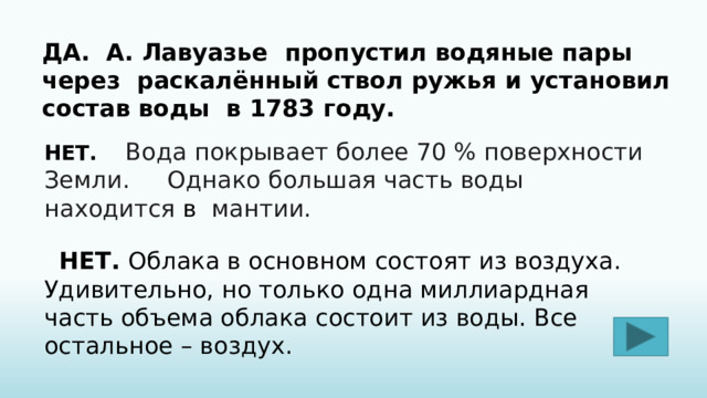 ДА. А.  Ла­ву­а­зье   пропустил водяные пары через раскалённый ствол ружья и установил состав воды в 1783 году. НЕТ.  Вода покрывает более 70 % поверхности Земли.   Однако большая часть воды находится  в мантии.   НЕТ. Облака в основном состоят из воздуха. Удивительно, но только одна миллиардная часть объема облака состоит из воды. Все остальное – воздух. 
