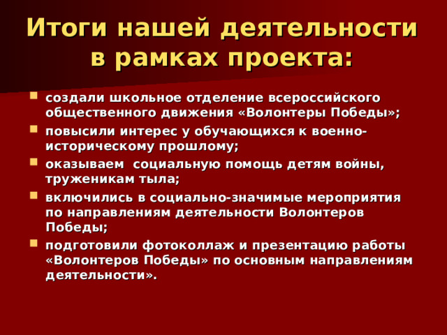 Итоги нашей деятельности в рамках проекта:   создали школьное отделение всероссийского общественного движения «Волонтеры Победы»; повысили интерес у обучающихся к военно-историческому прошлому; оказываем социальную помощь детям войны, труженикам тыла; включились в социально-значимые мероприятия по направлениям деятельности Волонтеров Победы; подготовили фотоколлаж и презентацию работы «Волонтеров Победы» по основным направлениям деятельности». 