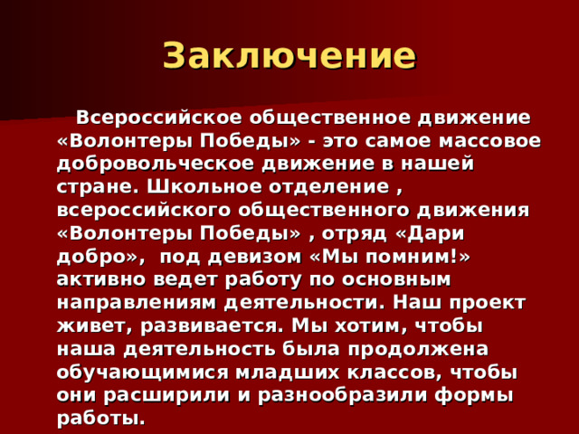 Заключение  Всероссийское общественное движение «Волонтеры Победы» - это самое массовое добровольческое движение в нашей стране. Школьное отделение , всероссийского общественного движения «Волонтеры Победы» , отряд «Дари добро», под девизом «Мы помним!» активно ведет работу по основным направлениям деятельности. Наш проект живет, развивается. Мы хотим, чтобы наша деятельность была продолжена обучающимися младших классов, чтобы они расширили и разнообразили формы работы.  