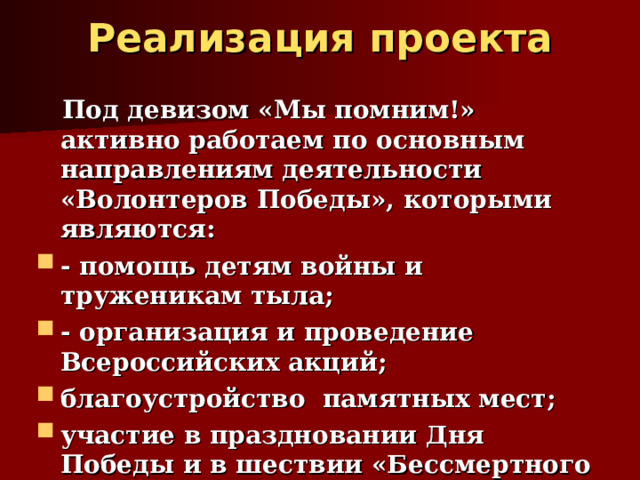 Реализация проекта    Под девизом «Мы помним!» активно работаем по основным направлениям деятельности «Волонтеров Победы», которыми являются: - помощь детям войны и труженикам тыла; - организация и проведение Всероссийских акций; благоустройство памятных мест; участие в праздновании Дня Победы и в шествии «Бессмертного полка».   