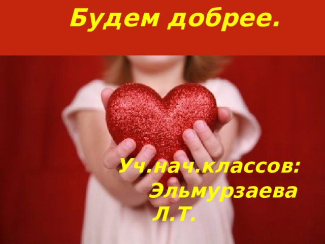 Будем добрее.       Уч.нач.классов:  Эльмурзаева Л.Т. 