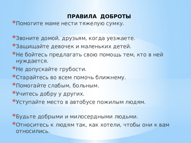   ПРАВИЛА ДОБРОТЫ Помогите маме нести тяжелую сумку. Звоните домой, друзьям, когда уезжаете. Защищайте девочек и маленьких детей. Не бойтесь предлагать свою помощь тем, кто в ней нуждается. Не допускайте грубости. Старайтесь во всем помочь ближнему. Помогайте слабым, больным. Учитесь добру у других. Уступайте место в автобусе пожилым людям. Будьте добрыми и милосердными людьми. Относитесь к людям так, как хотели, чтобы они к вам относились. 