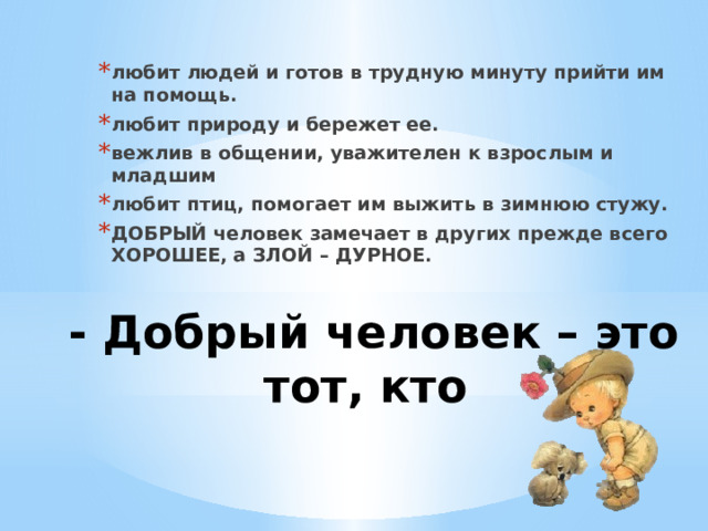 любит людей и готов в трудную минуту прийти им на помощь. любит природу и бережет ее. вежлив в общении, уважителен к взрослым и младшим любит птиц, помогает им выжить в зимнюю стужу. ДОБРЫЙ человек замечает в других прежде всего ХОРОШЕЕ, а ЗЛОЙ – ДУРНОЕ. - Добрый человек – это тот, кто   