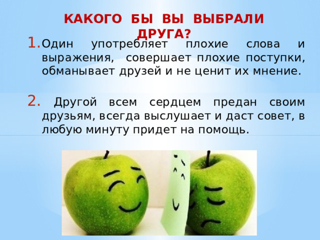 КАКОГО БЫ ВЫ ВЫБРАЛИ ДРУГА? Один употребляет плохие слова и выражения, совершает плохие поступки, обманывает друзей и не ценит их мнение.    Другой всем сердцем предан своим друзьям, всегда выслушает и даст совет, в любую минуту придет на помощь. 