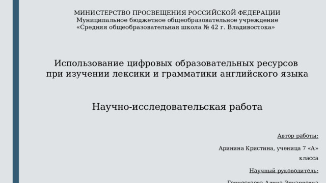 МИНИСТЕРСТВО ПРОСВЕЩЕНИЯ РОССИЙСКОЙ ФЕДЕРАЦИИ Муниципальное бюджетное общеобразовательное учреждение «Средняя общеобразовательная школа № 42 г. Владивостока»     Использование цифровых образовательных ресурсов при изучении лексики и грамматики английского языка Научно-исследовательская работа   Автор работы: Аринина Кристина, ученица 7 «А» класса Научный руководитель: Горностаева Алина Эдуардовна 