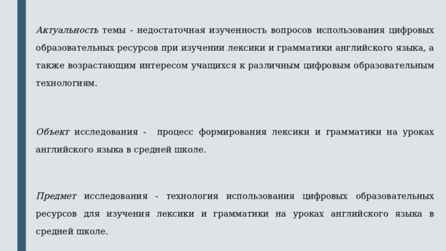  Актуальность темы - недостаточная изученность вопросов использования цифровых образовательных ресурсов при изучении лексики и грамматики английского языка, а также возрастающим интересом учащихся к различным цифровым образовательным технологиям.  Объект исследования - процесс формирования лексики и грамматики на уроках английского языка в средней школе.  Предмет исследования - технология использования цифровых образовательных ресурсов для изучения лексики и грамматики на уроках английского языка в средней школе. 