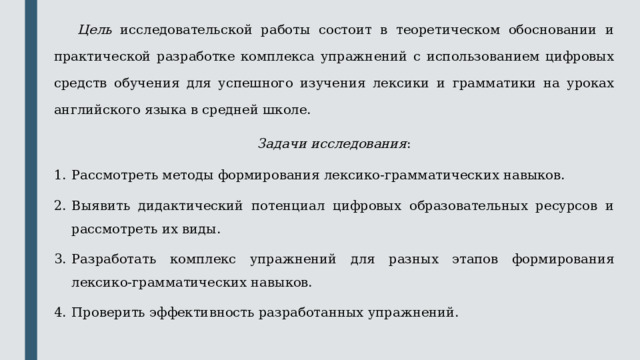  Цель исследовательской работы состоит в теоретическом обосновании и практической разработке комплекса упражнений с использованием цифровых средств обучения для успешного изучения лексики и грамматики на уроках английского языка в средней школе. Задачи исследования : Рассмотреть методы формирования лексико-грамматических навыков. Выявить дидактический потенциал цифровых образовательных ресурсов и рассмотреть их виды. Разработать комплекс упражнений для разных этапов формирования лексико-грамматических навыков. Проверить эффективность разработанных упражнений. 