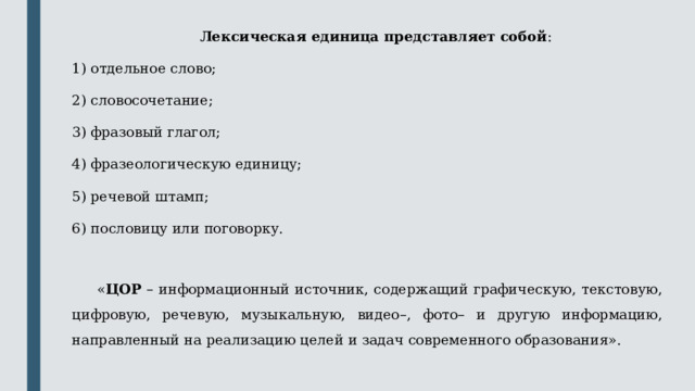 Лексическая единица представляет собой : отдельное слово; словосочетание; фразовый глагол; фразеологическую единицу; речевой штамп; пословицу или поговорку.  « ЦОР – информационный источник, содержащий графическую, текстовую, цифровую, речевую, музыкальную, видео–, фото– и другую информацию, направленный на реализацию целей и задач современного образования». 