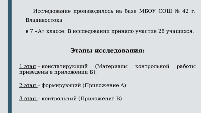  Исследование производилось на базе МБОУ СОШ № 42 г. Владивостока в 7 «А» классе. В исследовании приняло участие 28 учащихся. Этапы исследования:  1 этап  – констатирующий ( Материалы контрольной работы приведены в приложении Б). 2 этап – формирующий (Приложение А) 3 этап – контрольный (Приложение В) 