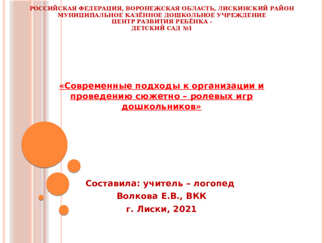 Российская Федерация, Воронежская область, Лискинский район  Муниципальное казённое дошкольное учреждение  Центр развития ребёнка -  Детский сад №1 «Современные подходы к организации и проведению сюжетно – ролевых игр дошкольников»      Составила: учитель – логопед Волкова Е.В., ВКК г. Лиски, 2021      